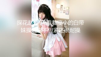 探花赵公子-看着瘦小的白带妹操起来不但紧还很耐操