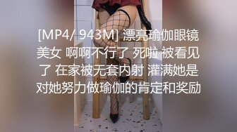 [MP4/ 943M] 漂亮瑜伽眼镜美女 啊啊不行了 死啦 被看见了 在家被无套内射 灌满她是对她努力做瑜伽的肯定和奖励