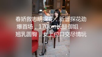 春娇救志明探花，新晋探花劲爆首场，170cm长腿御姐， 翘乳圆臀，女上位口交尽情玩