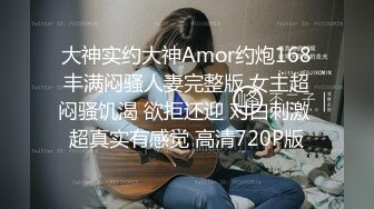 大神实约大神Amor约炮168丰满闷骚人妻完整版 女主超闷骚饥渴 欲拒还迎 对白刺激 超真实有感觉 高清720P版