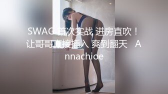 SWAG 首次实战 进房直吹！让哥哥直接插入 爽到翻天   Annachioe