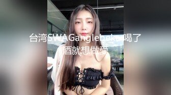 台湾SWAGanglebeka 喝了酒就想做愛