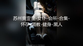 苏州爽歪歪-女仆-会所-合集-怀孕-调教-健身-黑人