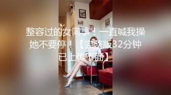 整容过的女同事！一直喊我操她不要停！【完整版32分钟已上传下面】