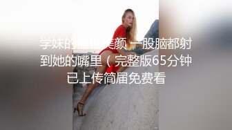 学妹的盛世美颜 一股脑都射到她的嘴里（完整版65分钟已上传简届免费看