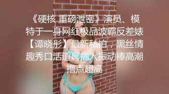 《硬核 重磅泄密》演员、模特于一身网红极品波霸反差婊【谭晓彤】最新私拍，黑丝情趣秀口活道具插入振动棒高潮撸点超高