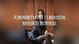 天美传媒TMW171解封后找粉丝疯狂宣泄性欲