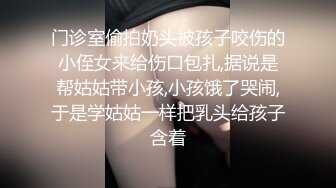 门诊室偷拍奶头被孩子咬伤的小侄女来给伤口包扎,据说是帮姑姑带小孩,小孩饿了哭闹,于是学姑姑一样把乳头给孩子含着