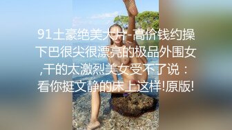 91土豪绝美大片-高价钱约操下巴很尖很漂亮的极品外围女,干的太激烈美女受不了说：看你挺文静的床上这样!原版!