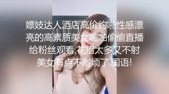 嫖妓达人酒店高价约啪性感漂亮的高素质美女啪啪偷偷直播给粉丝观看,花招太多又不射美女有点不耐烦了.国语!