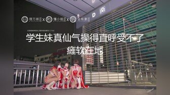 学生妹真仙气操得直呼受不了瘫软在地