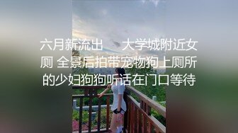 六月新流出❤️大学城附近女厕 全景后拍带宠物狗上厕所的少妇狗狗听话在门口等待