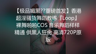 【极品媚黑??重磅首发】香港超淫骚货舞蹈教练『Loop』裸舞啪啪COS 音乐舞蹈样样精通 供黑人狂肏 高清720P原版