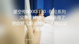 星空传媒XK8170 -乱伦系列❤️父亲节特辑 ❤️父亲得了绝症把儿媳当特殊的礼物让父亲草