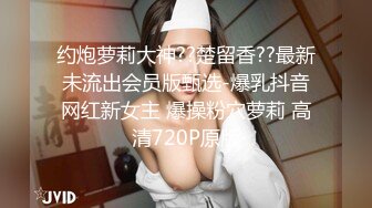 约炮萝莉大神??楚留香??最新未流出会员版甄选-爆乳抖音网红新女主 爆操粉穴萝莉 高清720P原版