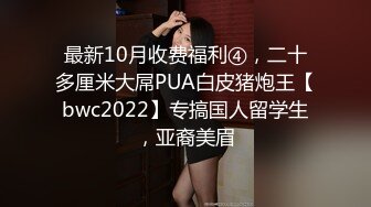 最新10月收费福利④，二十多厘米大屌PUA白皮猪炮王【bwc2022】专搞国人留学生，亚裔美眉