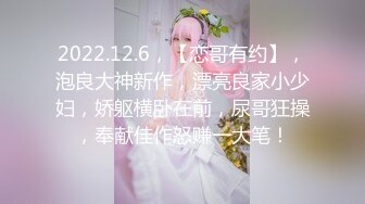 2022.12.6，【恋哥有约】，泡良大神新作，漂亮良家小少妇，娇躯横卧在前，尿哥狂操，奉献佳作怒赚一大笔！