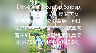 【新片速遞】&nbsp;&nbsp;✨✨✨【巨乳妈妈】良家美女在宝宝面前，婆婆背后，掰B揉奶自摸真牛逼✨✨✨--寂寞家庭主妇，一对水蜜桃美乳真美丽[475MB/MP4/00:40:04]