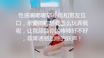 性感嘴嘟嘟TS小雨和男友互口，亲爱的你想要怎么玩弄我呢，让我舔舔你的棒棒好不好，非常诱惑加糖的妖声！