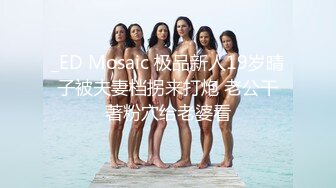 _ED Mosaic 极品新人19岁晴子被夫妻档拐来打炮 老公干著粉穴给老婆看