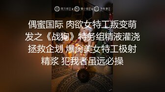 偶蜜国际 肉欲女特工叛变萌发之《战狗》特务组精液灌浇拯救企划 爆肏美女特工极射精浆 犯我者虽远必操