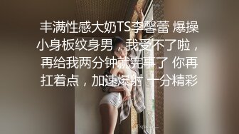 丰满性感大奶TS李馨蕾 爆操小身板纹身男，我受不了啦，再给我两分钟就完事了 你再扛着点，加速爆射 十分精彩！