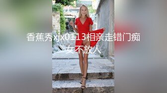 香蕉秀xjx0113相亲走错门痴女不放人